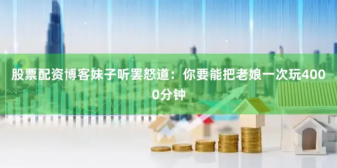 股票配资博客妹子听罢怒道：你要能把老娘一次玩4000分钟
