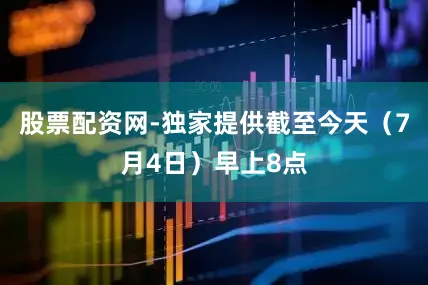 股票配资网-独家提供截至今天（7月4日）早上8点