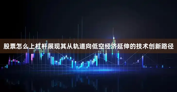 股票怎么上杠杆展现其从轨道向低空经济延伸的技术创新路径