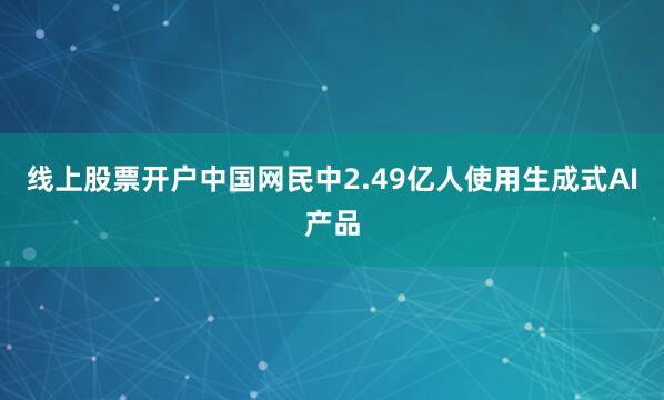 线上股票开户中国网民中2.49亿人使用生成式AI产品