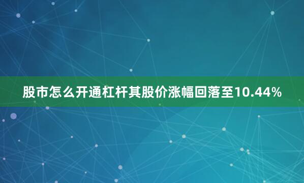 股市怎么开通杠杆其股价涨幅回落至10.44%