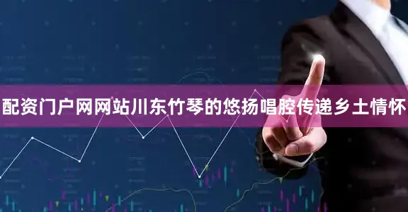 配资门户网网站川东竹琴的悠扬唱腔传递乡土情怀